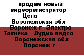 продам новый видеорегистратор › Цена ­ 2 500 - Воронежская обл., Воронеж г. Электро-Техника » Аудио-видео   . Воронежская обл.,Воронеж г.